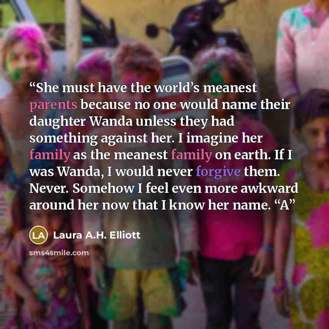 “She must have the world’s meanest parents because no one would name their daughter Wanda unless they had something against her. I imagine her family as the meanest family on earth. If I was Wanda, I would never forgive them. Never. Somehow I feel even more awkward around her now that I know her…” quote by Laura A.H. Elliott