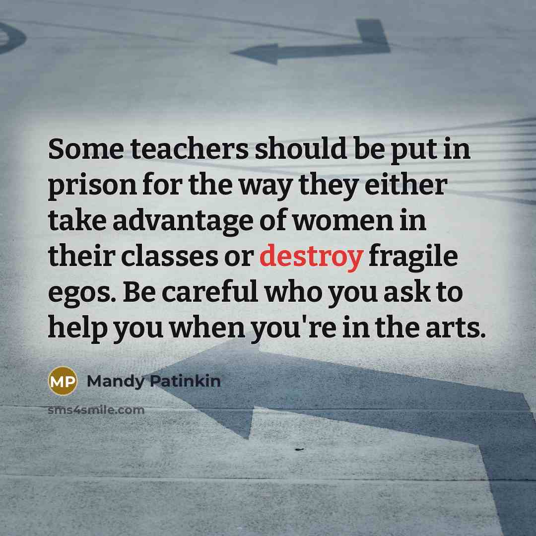 “Some teachers should be put in prison for the way they either take advantage of women in their classes or destroy fragile egos. Be careful who you ask to help you when you're in the arts.” quote by Mandy Patinkin