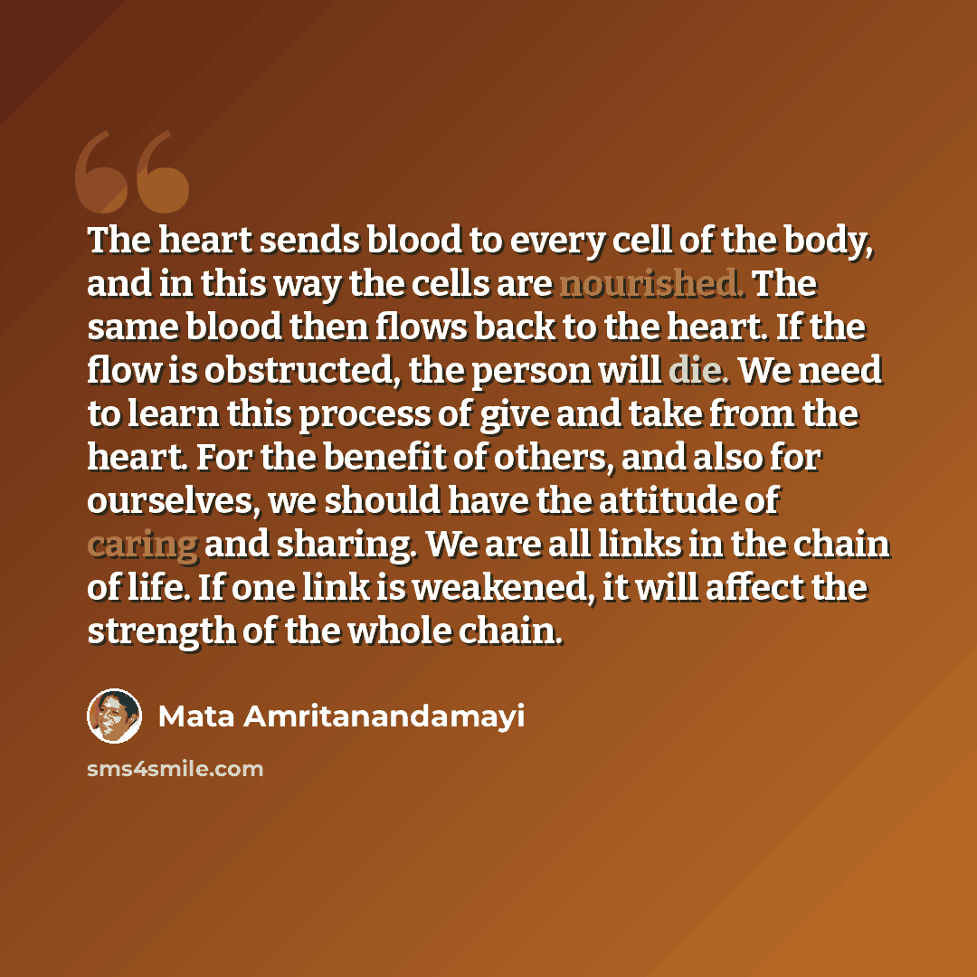 “The heart sends blood to every cell of the body, and in this way the cells are nourished. The same blood then flows back to the heart. If the flow is obstructed, the person will die. We need to learn this process of give and take from the heart. For the benefit of others, and also for ourselves…” quote by Mata Amritanandamayi