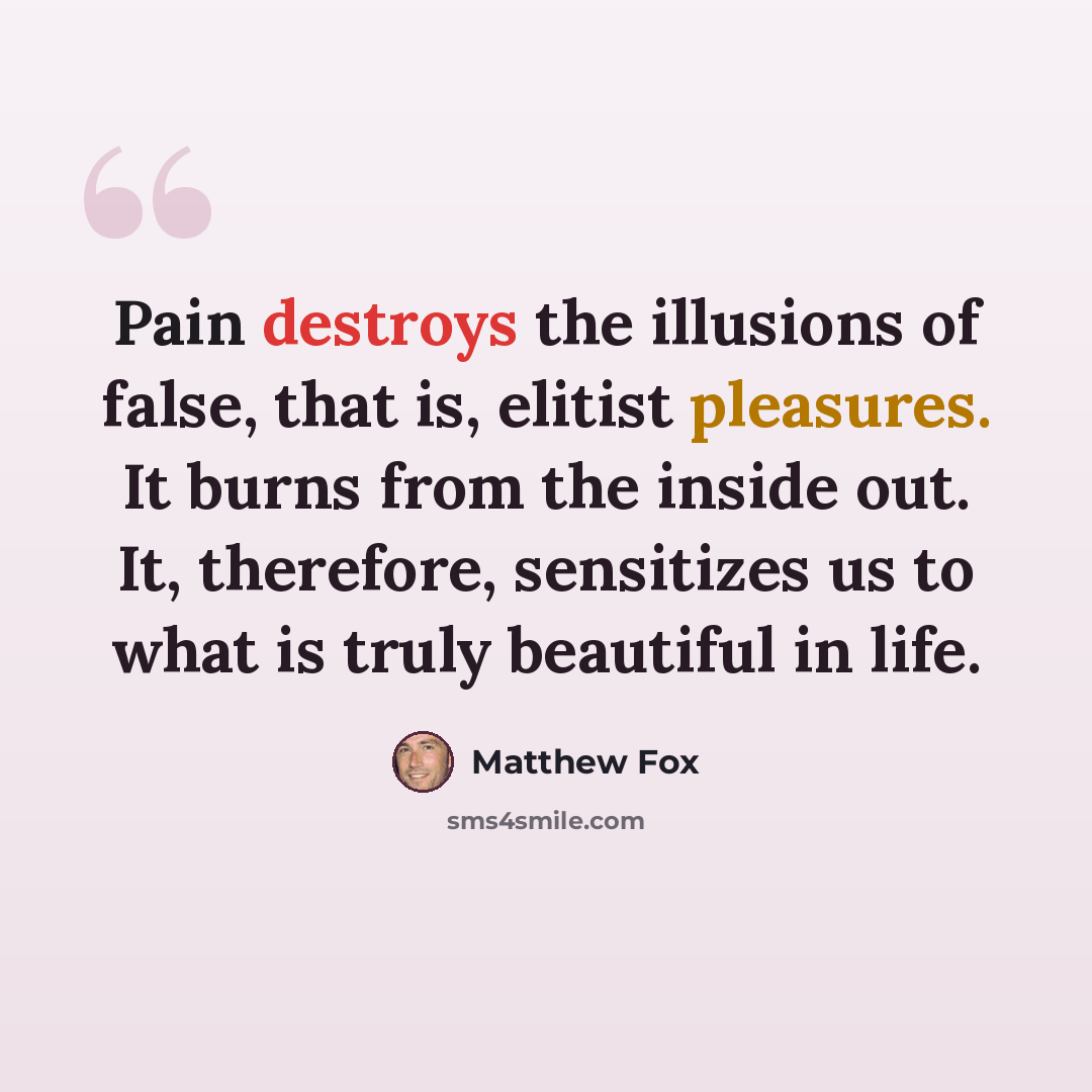 “Pain destroys the illusions of false, that is, elitist pleasures. It burns from the inside out. It, therefore, sensitizes us to what is truly beautiful in life.” quote by Matthew Fox