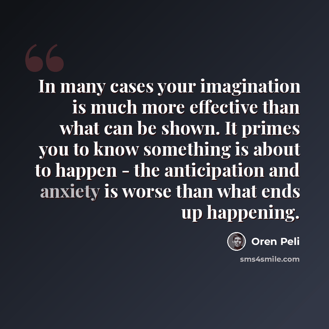 “In many cases your imagination is much more effective than what can be shown. It primes you to know something is about to happen - the anticipation and anxiety is worse than what ends up happening.” quote by Oren Peli
