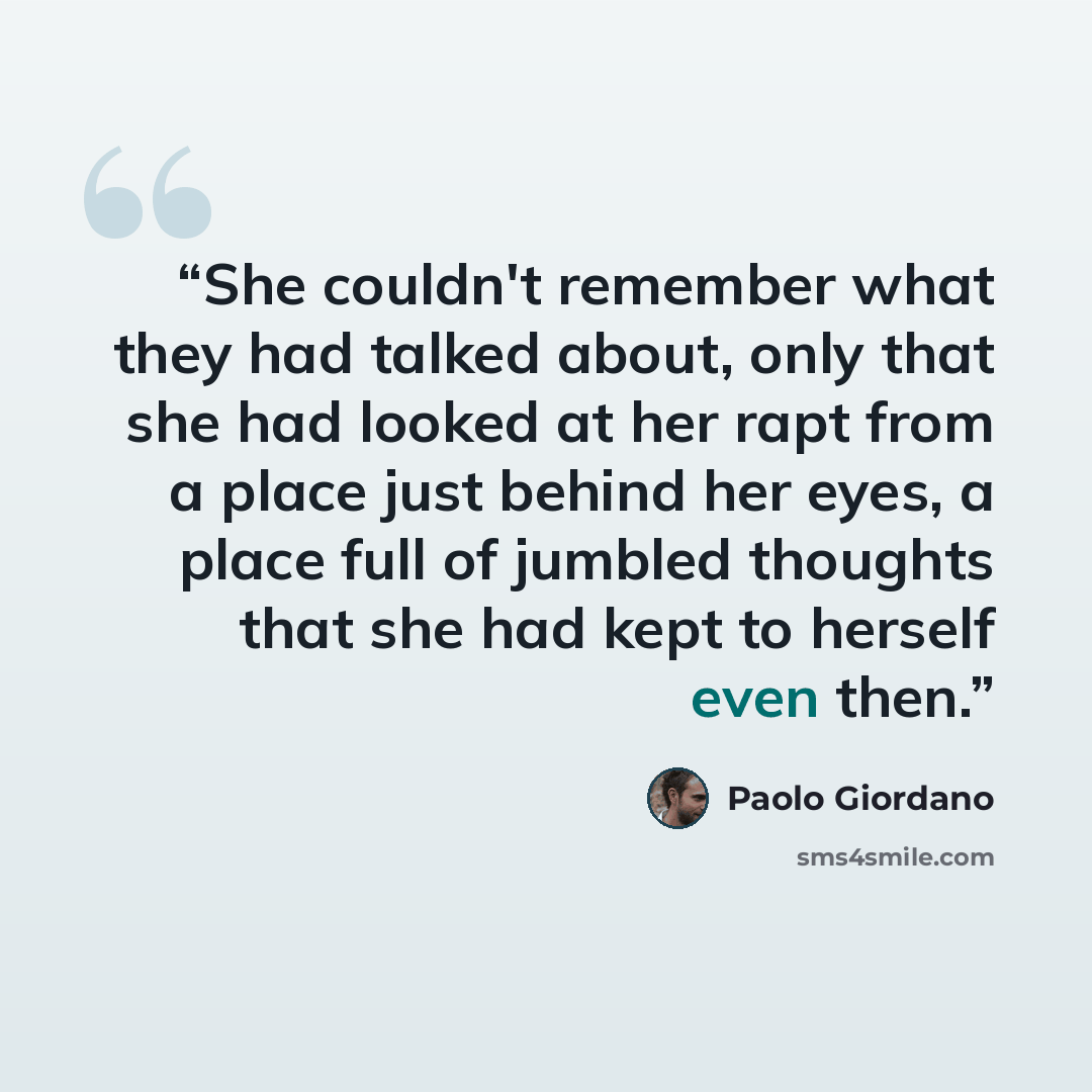 “She couldn't remember what they had talked about, only that she had looked at her rapt from a place just behind her eyes, a place full of jumbled thoughts that she had kept to herself even then.” quote by Paolo Giordano