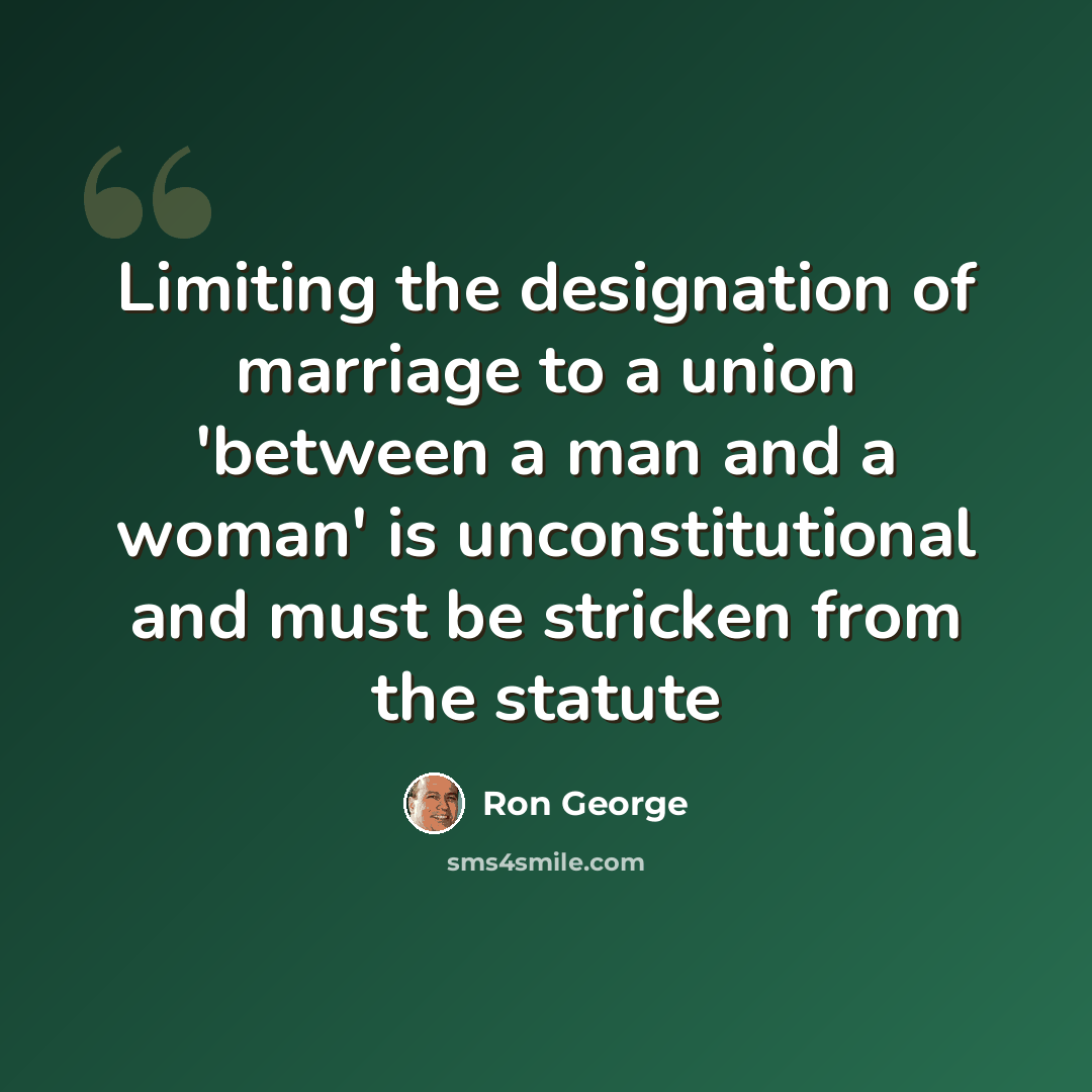 “Limiting the designation of marriage to a union 'between a man and a woman' is unconstitutional and must be stricken from the statute” quote by Ron George