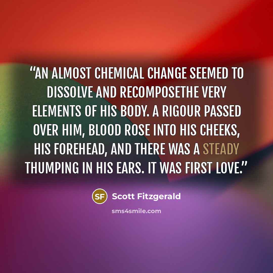 “an almost chemical change seemed to dissolve and recomposethe very elements of his body. A rigour passed over him, blood rose into his cheeks, his forehead, and there was a steady thumping in his ears. It was first love.” quote by Scott Fitzgerald
