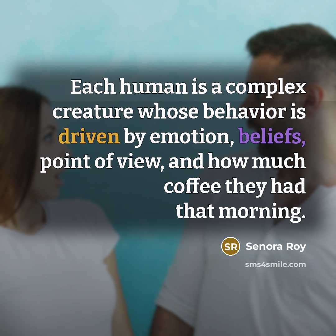 “Each human is a complex creature whose behavior is driven by emotion, beliefs, point of view, and how much coffee they had that morning.” quote by Senora Roy