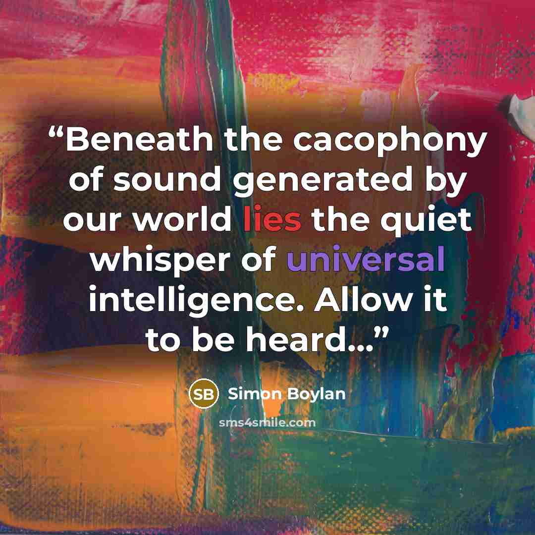 “Beneath the cacophony of sound generated by our world lies the quiet whisper of universal intelligence. Allow it to be heard...” quote by Simon Boylan