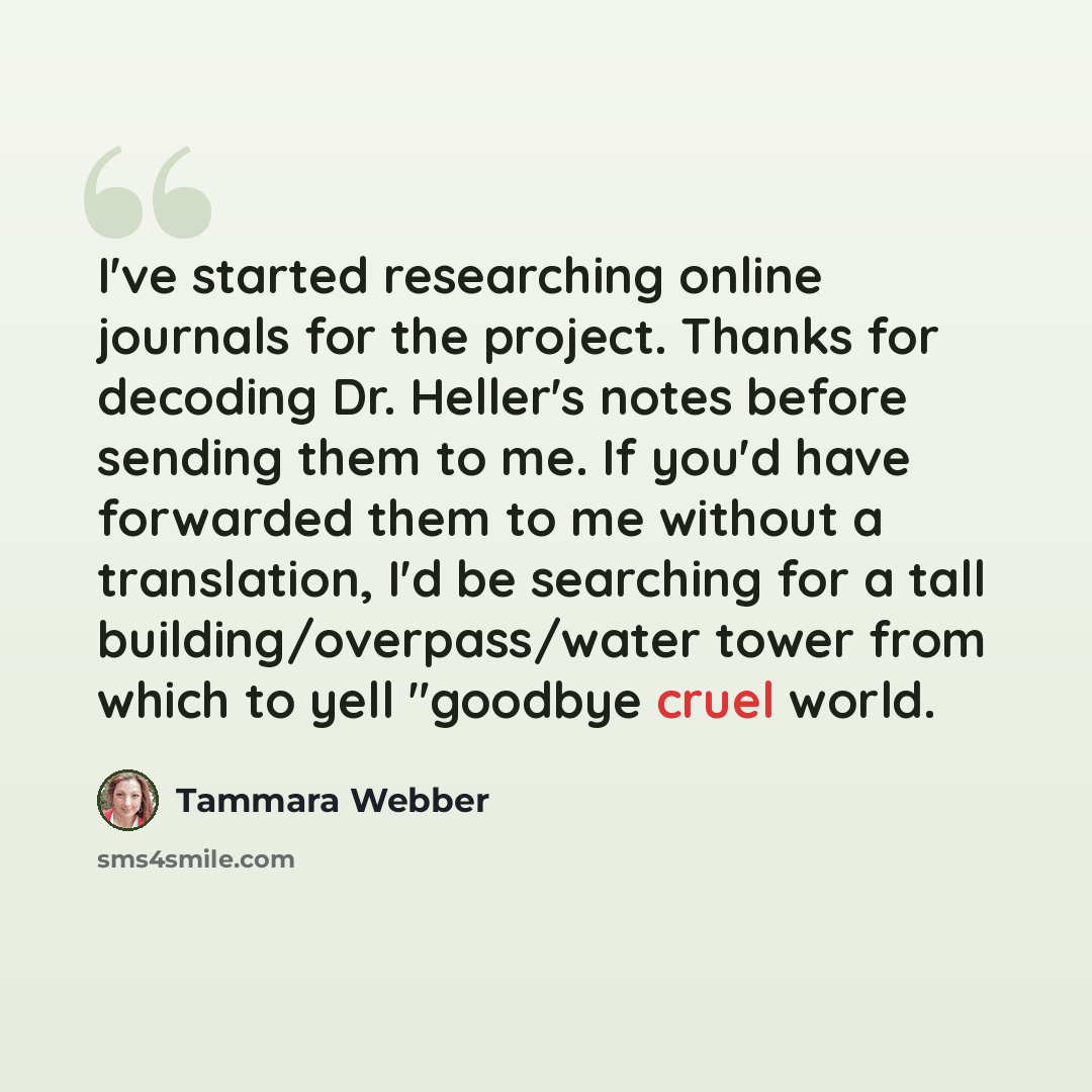 “I've started researching online journals for the project. Thanks for decoding Dr. Heller's notes before sending them to me. If you'd have forwarded them to me without a translation, I'd be searching for a tall building/overpass/water tower from which to yell "goodbye cruel world.” quote by Tammara Webber