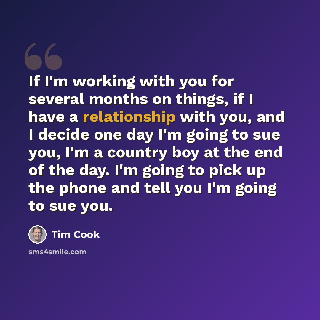 “If I'm working with you for several months on things, if I have a relationship with you, and I decide one day I'm going to sue you, I'm a country boy at the end of the day. I'm going to pick up the phone and tell you I'm going to sue you.” quote by Tim Cook