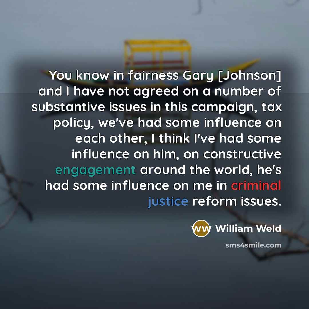 “You know in fairness Gary [Johnson] and I have not agreed on a number of substantive issues in this campaign, tax policy, we've had some influence on each other, I think I've had some influence on him, on constructive engagement around the world, he's had some influence on me in criminal justice…” quote by William Weld