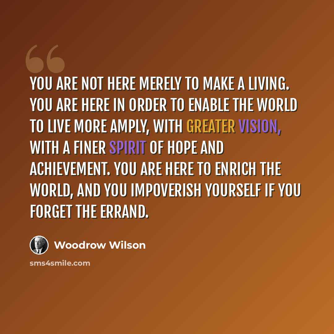 “You are not here merely to make a living. You are here in order to enable the world to live more amply, with greater vision, with a finer spirit of hope and achievement. You are here to enrich the world, and you impoverish yourself if you forget the errand.” quote by Woodrow Wilson