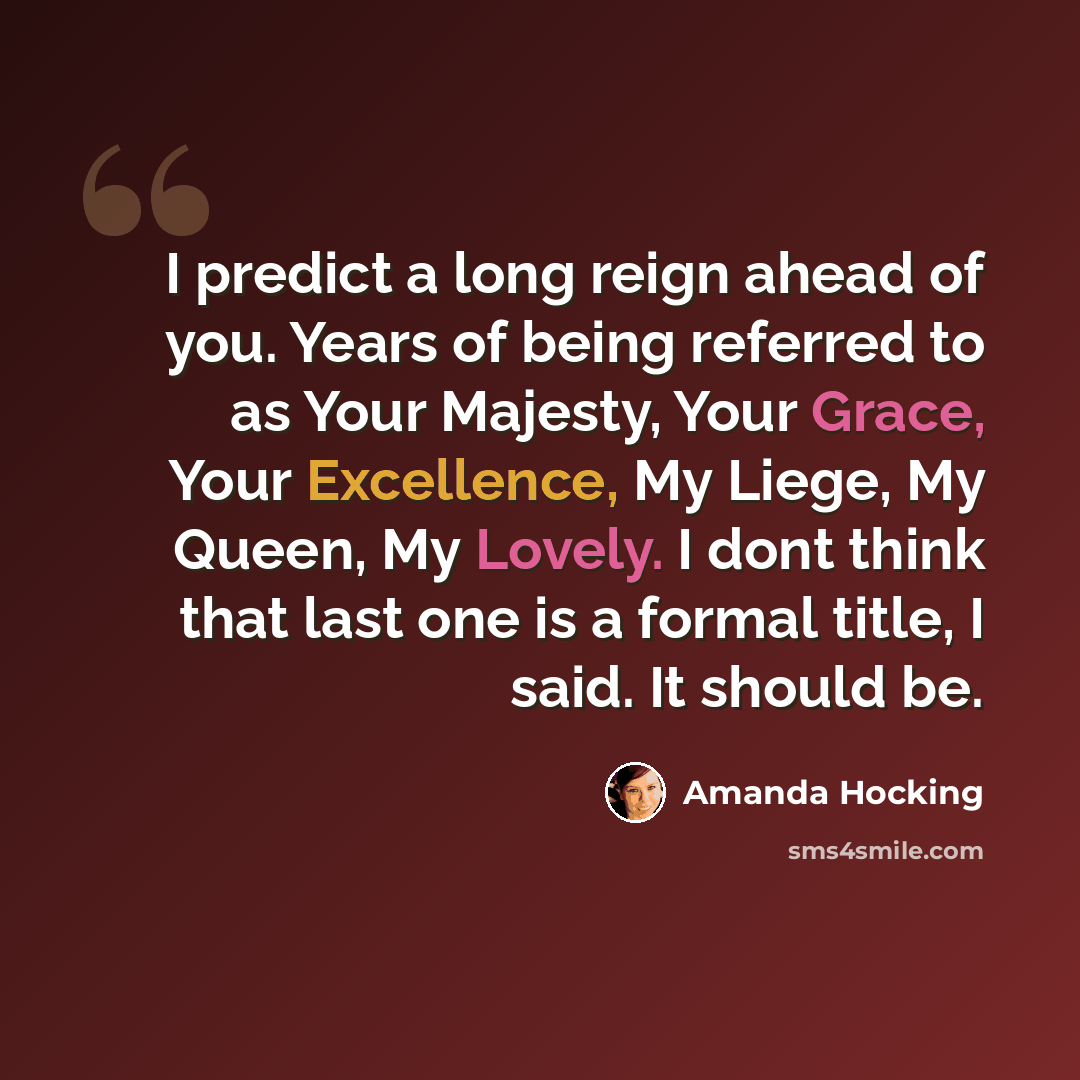 “I predict a long reign ahead of you. Years of being referred to as Your Majesty, Your Grace, Your Excellence, My Liege, My Queen, My Lovely. I dont think that last one is a formal title, I said. It should be.” quote by Amanda Hocking