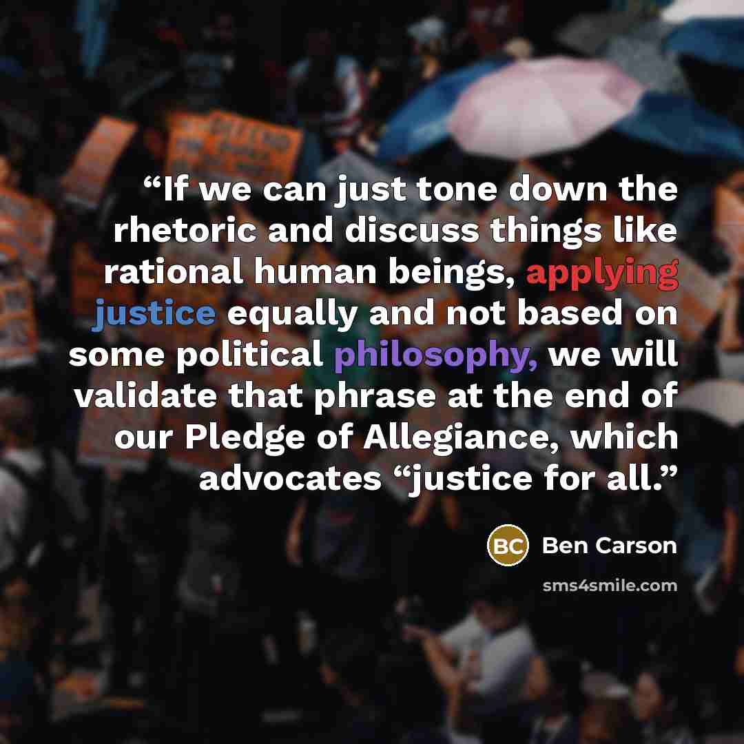 “If we can just tone down the rhetoric and discuss things like rational human beings, applying justice equally and not based on some political philosophy, we will validate that phrase at the end of our Pledge of Allegiance, which advocates “justice for all.” quote by Ben Carson