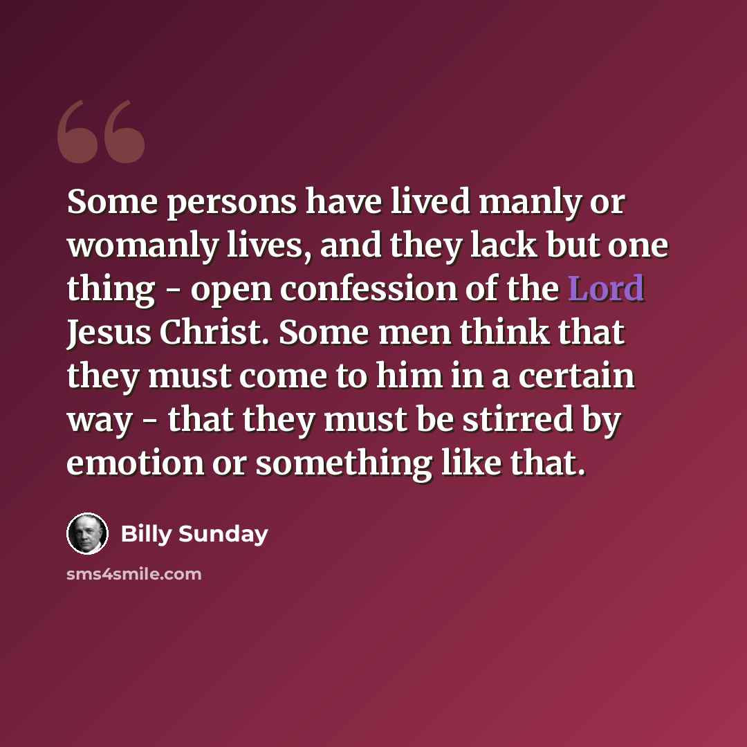 “Some persons have lived manly or womanly lives, and they lack but one thing - open confession of the Lord Jesus Christ. Some men think that they must come to him in a certain way - that they must be stirred by emotion or something like that.” quote by Billy Sunday