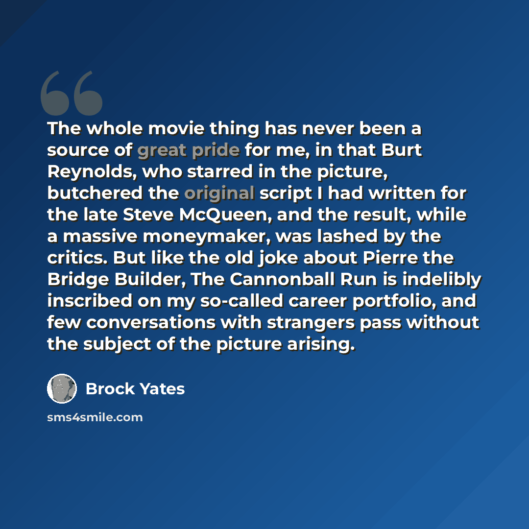“The whole movie thing has never been a source of great pride for me, in that Burt Reynolds, who starred in the picture, butchered the original script I had written for the late Steve McQueen, and the result, while a massive moneymaker, was lashed by the critics. But like the old joke about Pierre…” quote by Brock Yates