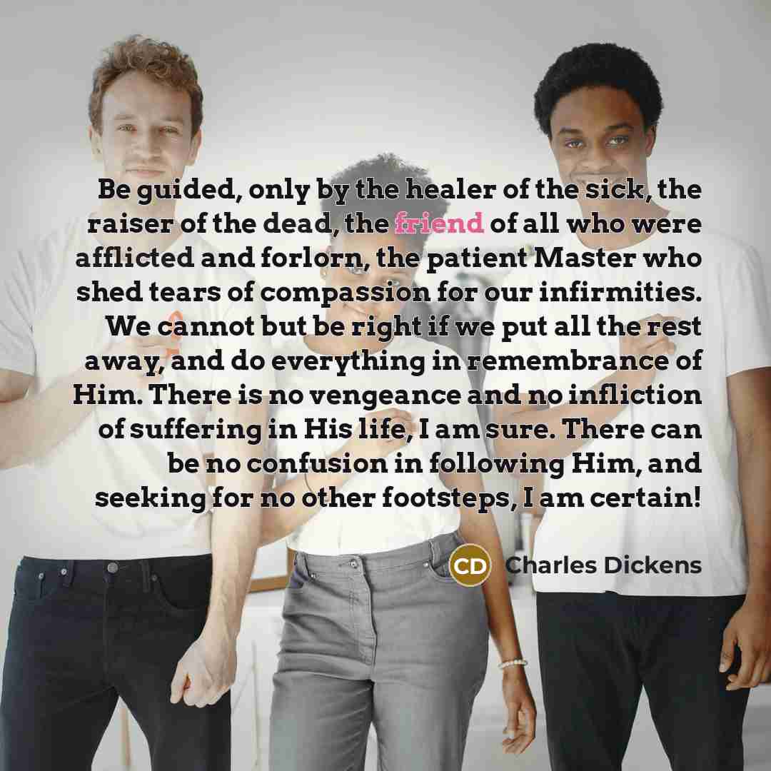 “Be guided, only by the healer of the sick, the raiser of the dead, the friend of all who were afflicted and forlorn, the patient Master who shed tears of compassion for our infirmities. We cannot but be right if we put all the rest away, and do everything in remembrance of Him. There is no…” quote by Charles Dickens