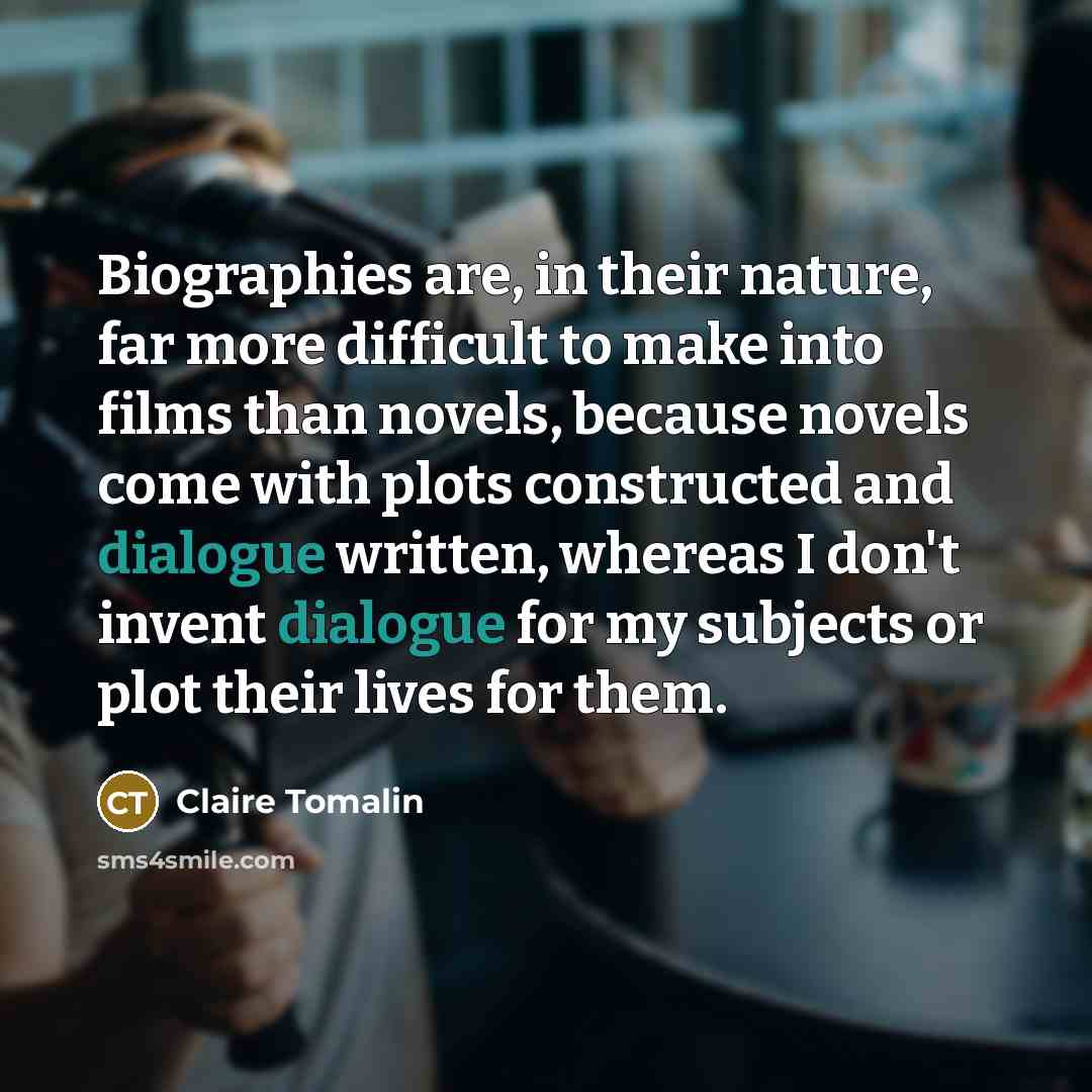 “Biographies are, in their nature, far more difficult to make into films than novels, because novels come with plots constructed and dialogue written, whereas I don't invent dialogue for my subjects or plot their lives for them.” quote by Claire Tomalin