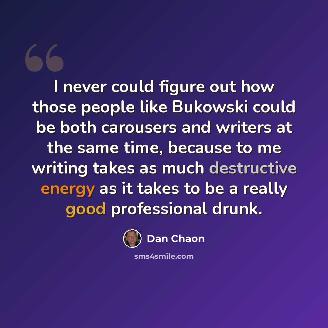 “I never could figure out how those people like Bukowski could be both carousers and writers at the same time, because to me writing takes as much destructive energy as it takes to be a really good professional drunk.” quote by Dan Chaon