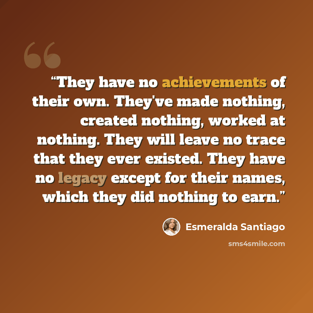 “They have no achievements of their own. They've made nothing, created nothing, worked at nothing. They will leave no trace that they ever existed. They have no legacy except for their names, which they did nothing to earn.” quote by Esmeralda Santiago