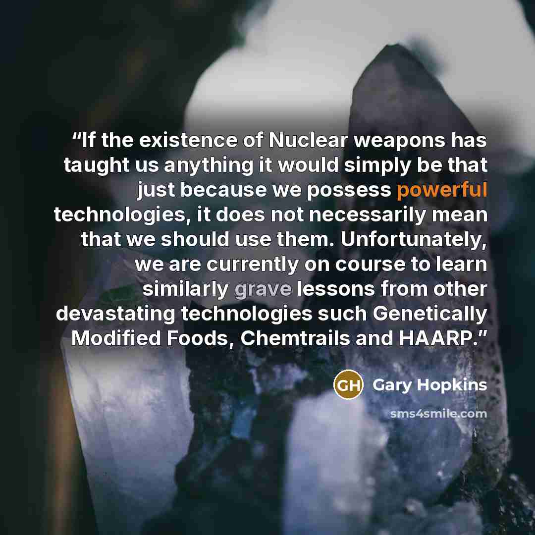 “If the existence of Nuclear weapons has taught us anything it would simply be that just because we possess powerful technologies, it does not necessarily mean that we should use them. Unfortunately, we are currently on course to learn similarly grave lessons from other devastating technologies…” quote by Gary Hopkins