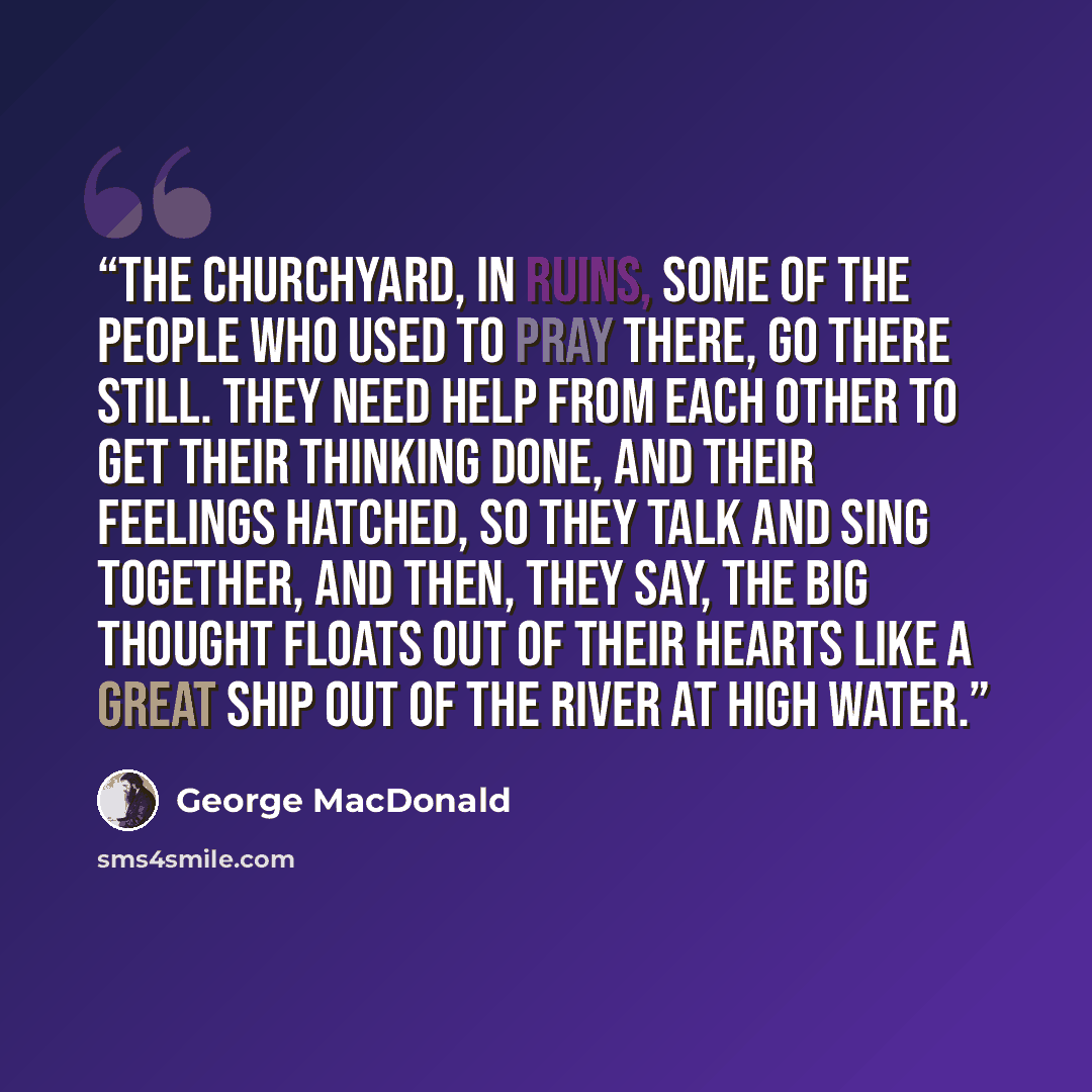 “the churchyard, in ruins, some of the people who used to pray there, go there still. they need help from each other to get their thinking done, and their feelings hatched, so they talk and sing together, and then, they say, the big thought floats out of their hearts like a great ship out of the…” quote by George MacDonald