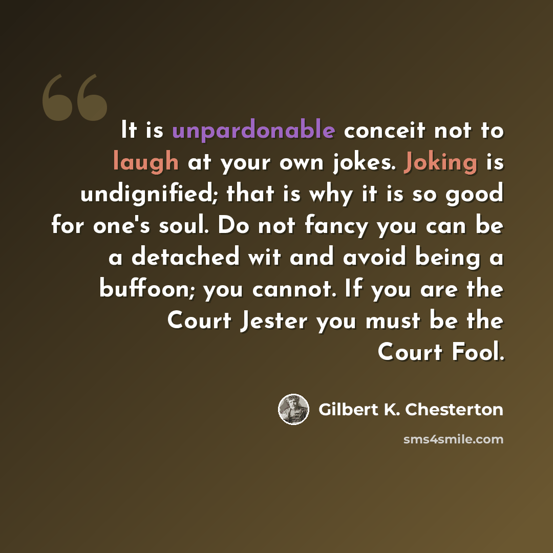 “It is unpardonable conceit not to laugh at your own jokes. Joking is undignified; that is why it is so good for one's soul. Do not fancy you can be a detached wit and avoid being a buffoon; you cannot. If you are the Court Jester you must be the Court Fool.” quote by Gilbert K. Chesterton