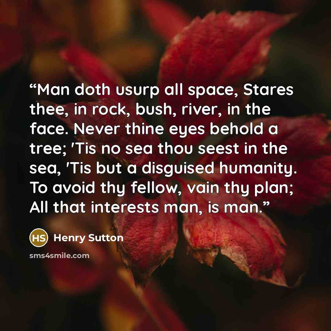 “Man doth usurp all space, Stares thee, in rock, bush, river, in the face. Never thine eyes behold a tree; 'Tis no sea thou seest in the sea, 'Tis but a disguised humanity. To avoid thy fellow, vain thy plan; All that interests man, is man.” quote by Henry Sutton