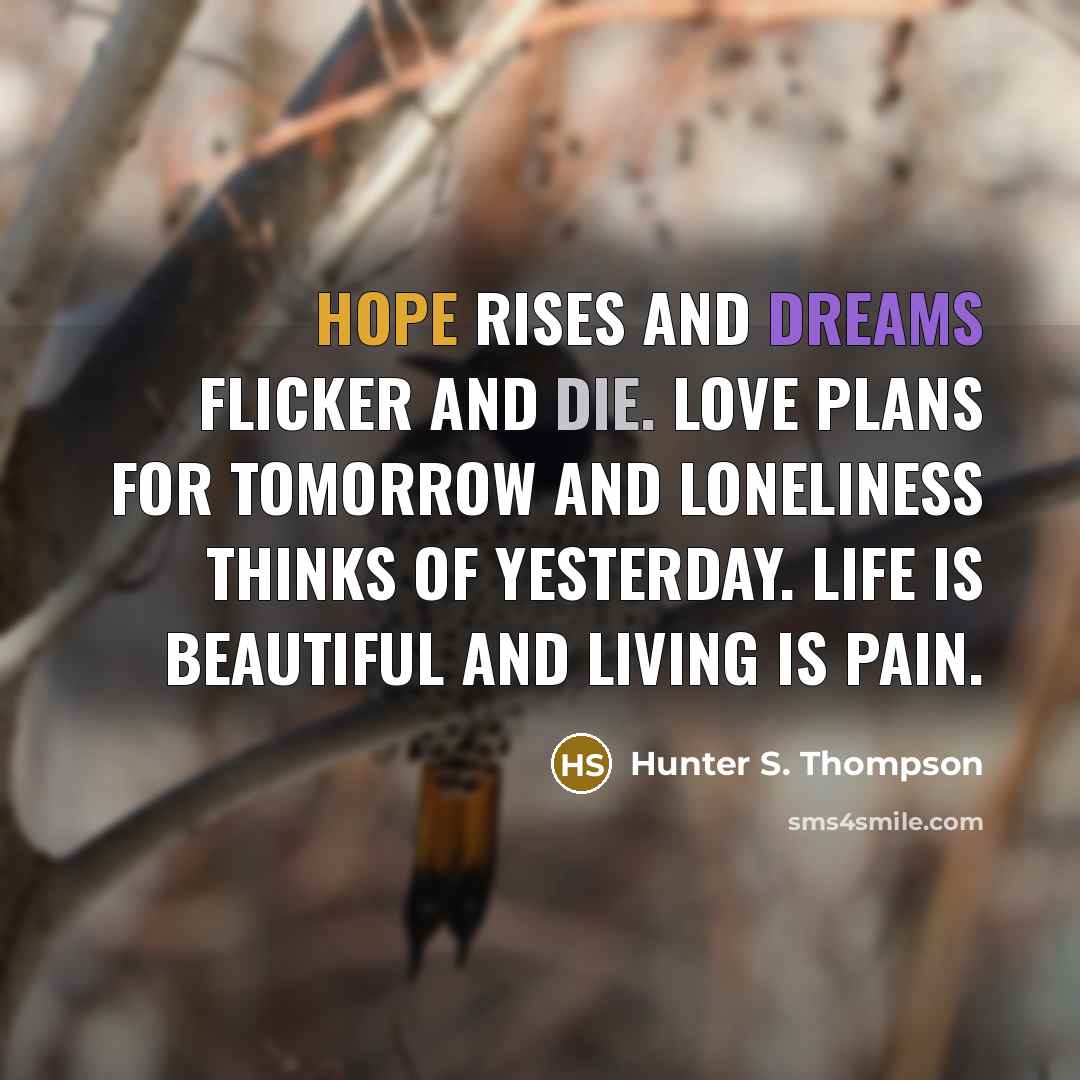 “Hope rises and dreams flicker and die. Love plans for tomorrow and loneliness thinks of yesterday. Life is beautiful and living is pain.” quote by Hunter S. Thompson