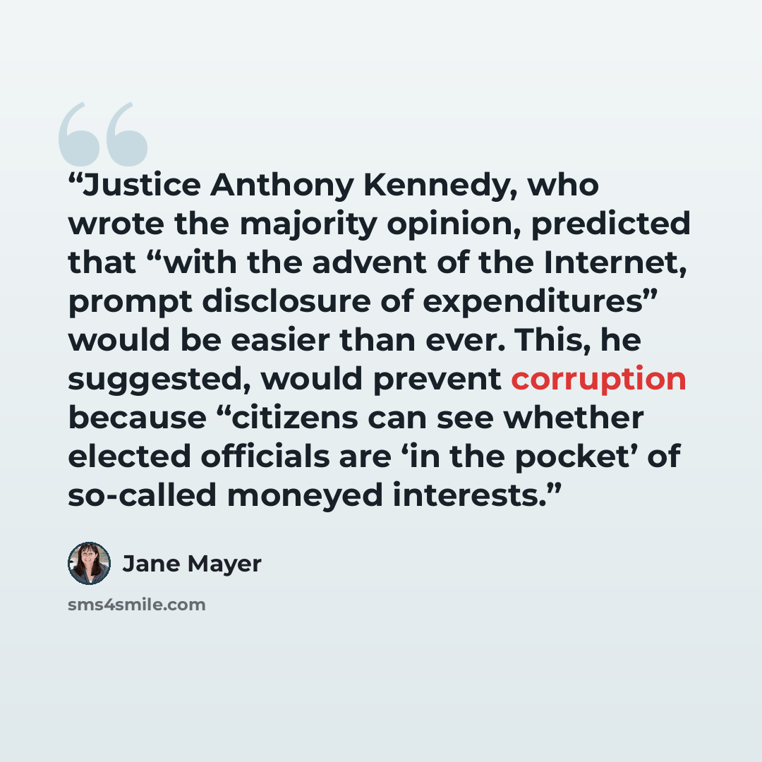 “Justice Anthony Kennedy, who wrote the majority opinion, predicted that “with the advent of the Internet, prompt disclosure of expenditures” would be easier than ever. This, he suggested, would prevent corruption because “citizens can see whether elected officials are ‘in the pocket’ of so-called…” quote by Jane Mayer