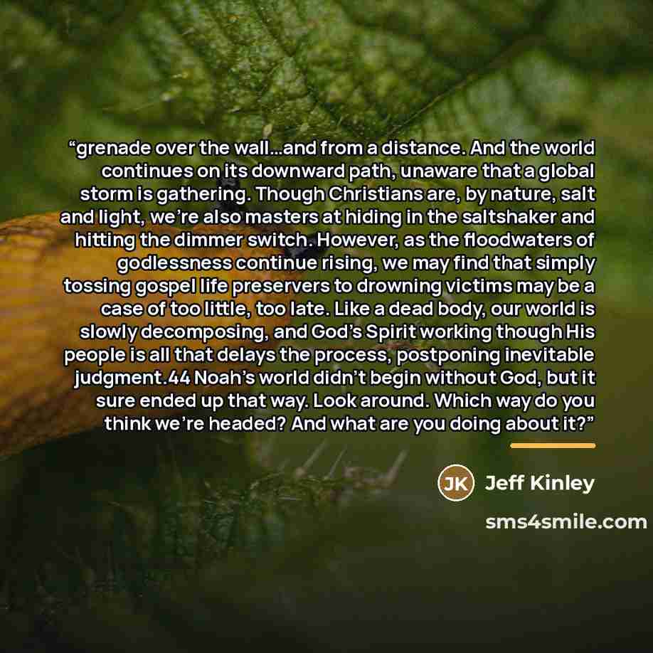 “grenade over the wall…and from a distance. And the world continues on its downward path, unaware that a global storm is gathering. Though Christians are, by nature, salt and light, we’re also masters at hiding in the saltshaker and hitting the dimmer switch. However, as the floodwaters of…” quote by Jeff Kinley