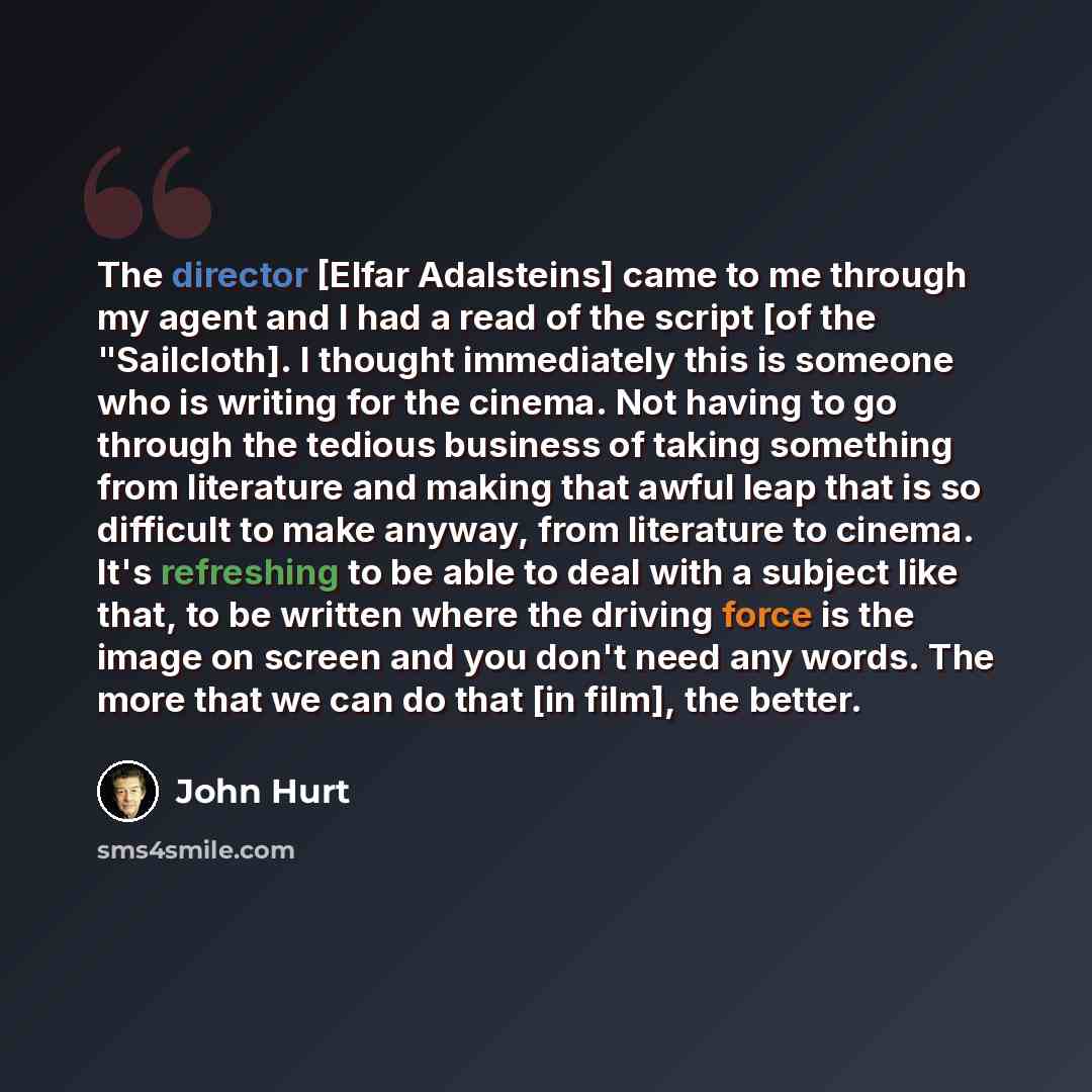 “The director [Elfar Adalsteins] came to me through my agent and I had a read of the script [of the "Sailcloth]. I thought immediately this is someone who is writing for the cinema. Not having to go through the tedious business of taking something from literature and making that awful leap that is…” quote by John Hurt