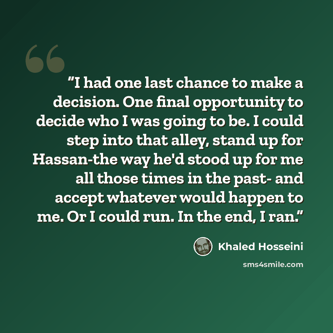 “I had one last chance to make a decision. One final opportunity to decide who I was going to be. I could step into that alley, stand up for Hassan-the way he'd stood up for me all those times in the past- and accept whatever would happen to me. Or I could run. In the end, I ran.” quote by Khaled Hosseini