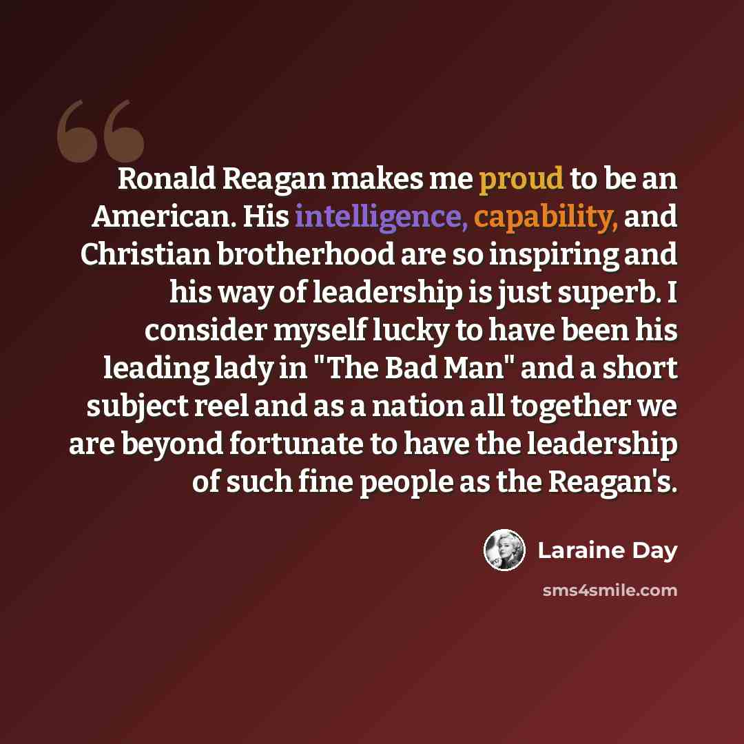 “Ronald Reagan makes me proud to be an American. His intelligence, capability, and Christian brotherhood are so inspiring and his way of leadership is just superb. I consider myself lucky to have been his leading lady in "The Bad Man" and a short subject reel and as a nation all together we are…” quote by Laraine Day
