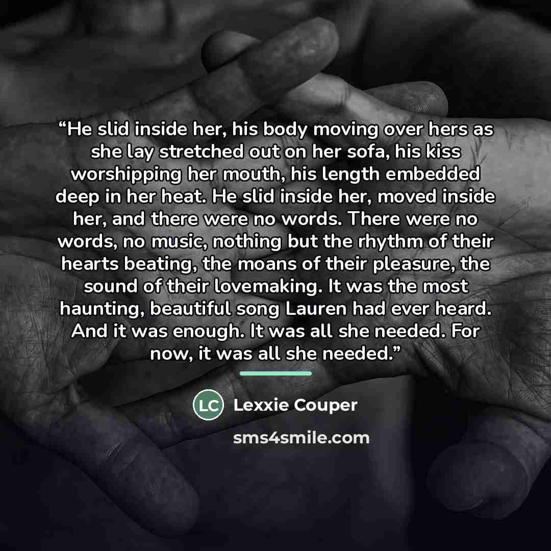 “He slid inside her, his body moving over hers as she lay stretched out on her sofa, his kiss worshipping her mouth, his length embedded deep in her heat. He slid inside her, moved inside her, and there were no words. There were no words, no music, nothing but the rhythm of their hearts beating…” quote by Lexxie Couper