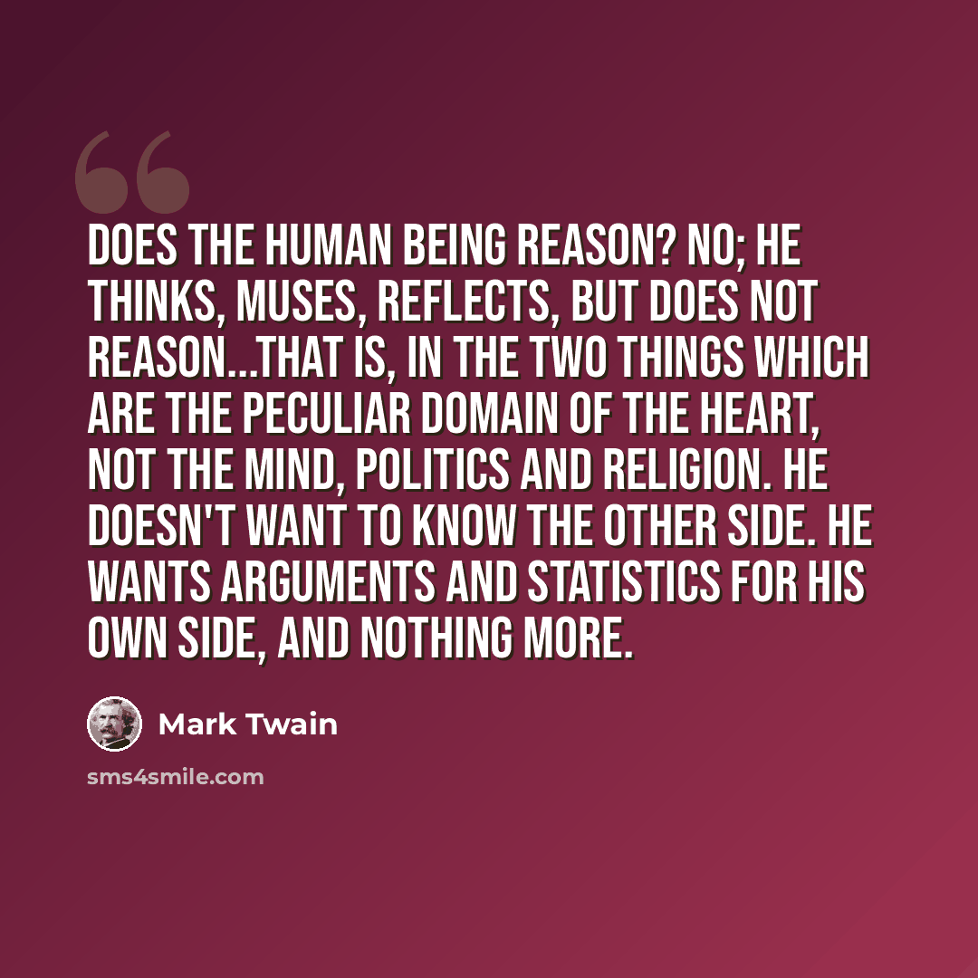 “Does the human being reason? No; he thinks, muses, reflects, but does not reason...that is, in the two things which are the peculiar domain of the heart, not the mind, politics and religion. He doesn't want to know the other side. He wants arguments and statistics for his own side, and nothing more.” quote by Mark Twain