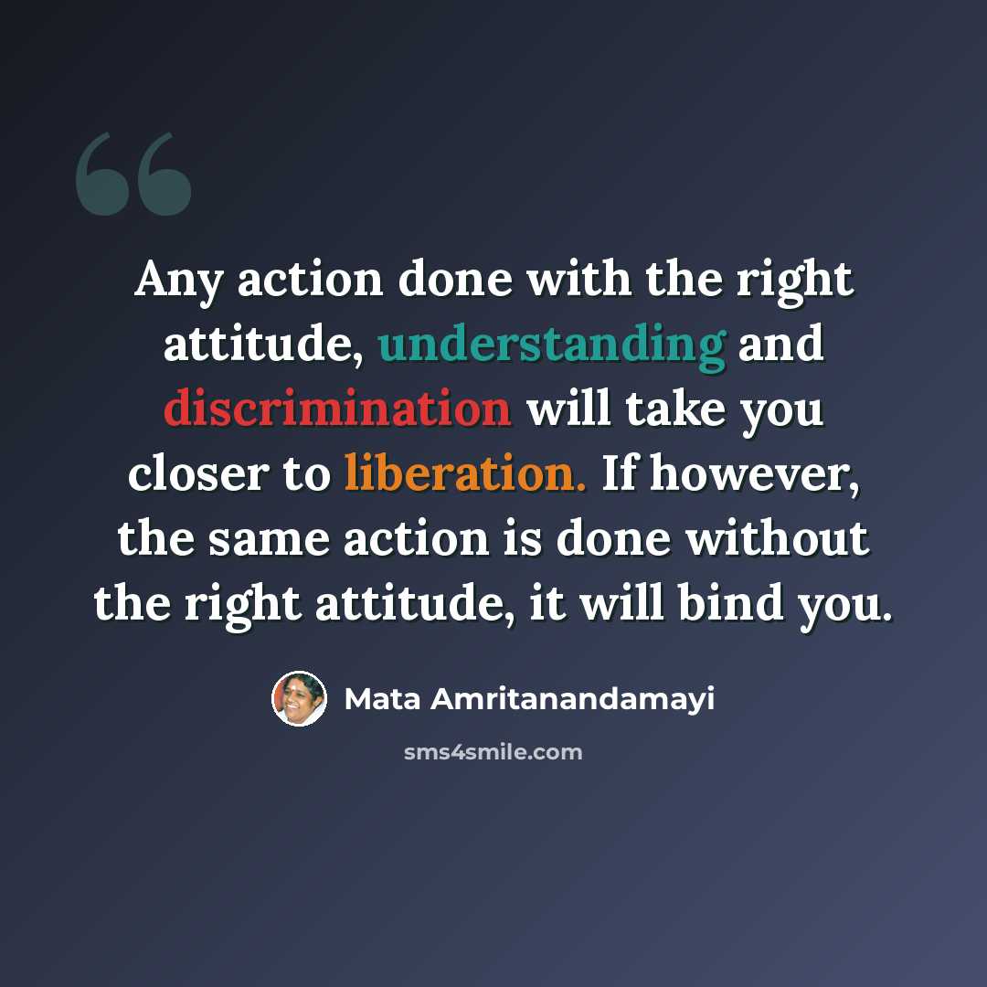 “Any action done with the right attitude, understanding and discrimination will take you closer to liberation. If however, the same action is done without the right attitude, it will bind you.” quote by Mata Amritanandamayi
