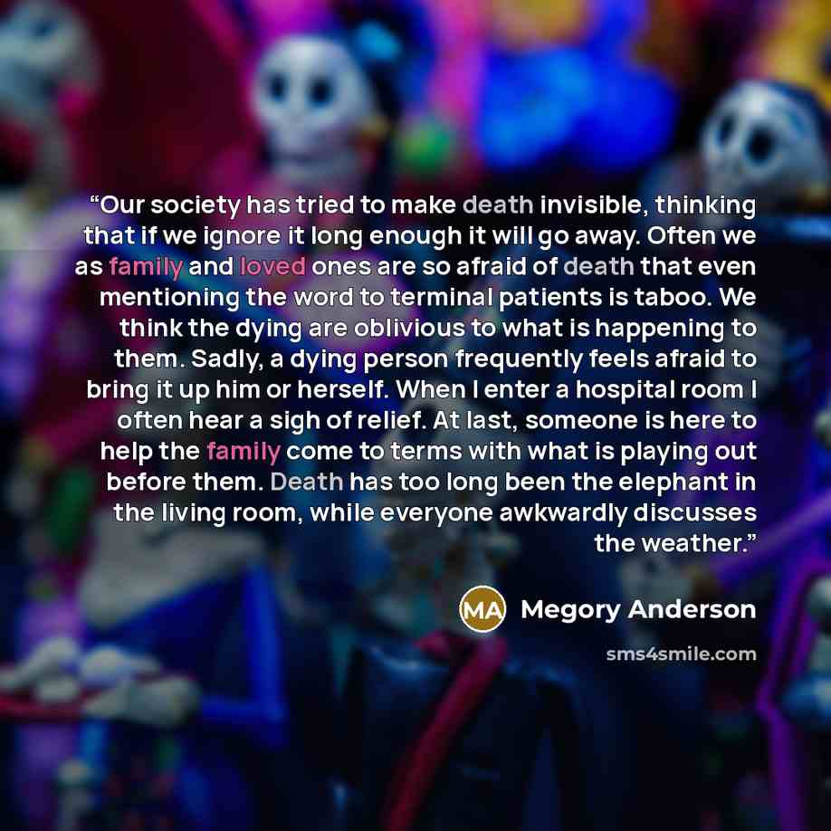 “Our society has tried to make death invisible, thinking that if we ignore it long enough it will go away. Often we as family and loved ones are so afraid of death that even mentioning the word to terminal patients is taboo. We think the dying are oblivious to what is happening to them. Sadly, a…” quote by Megory Anderson