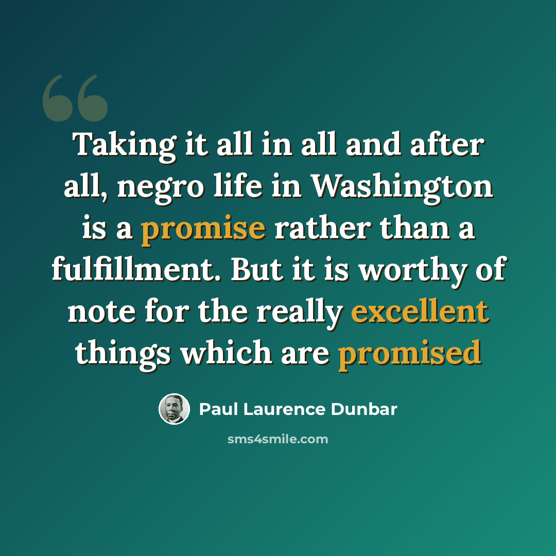 “Taking it all in all and after all, negro life in Washington is a promise rather than a fulfillment. But it is worthy of note for the really excellent things which are promised” quote by Paul Laurence Dunbar