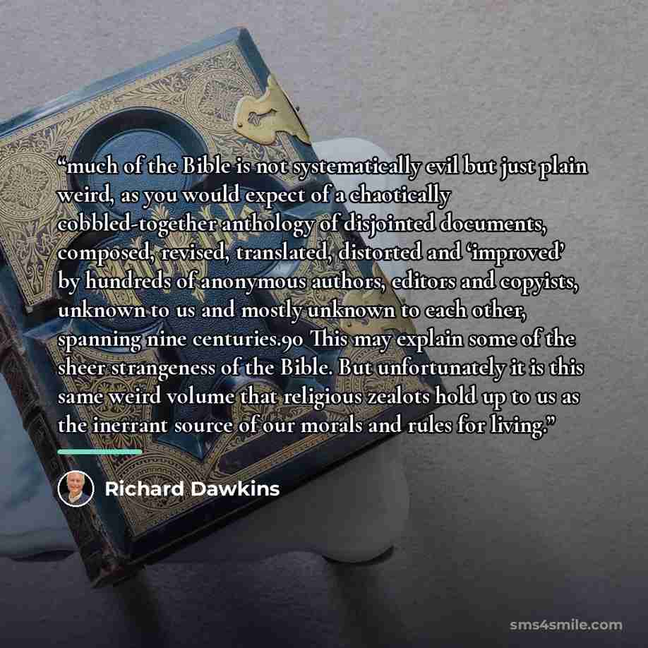 “much of the Bible is not systematically evil but just plain weird, as you would expect of a chaotically cobbled-together anthology of disjointed documents, composed, revised, translated, distorted and ‘improved’ by hundreds of anonymous authors, editors and copyists, unknown to us and mostly…” quote by Richard Dawkins