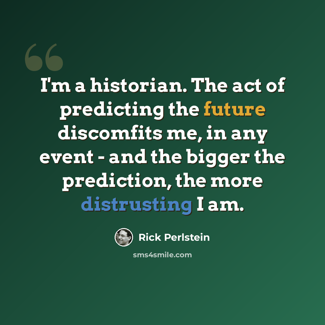 “I'm a historian. The act of predicting the future discomfits me, in any event - and the bigger the prediction, the more distrusting I am.” quote by Rick Perlstein