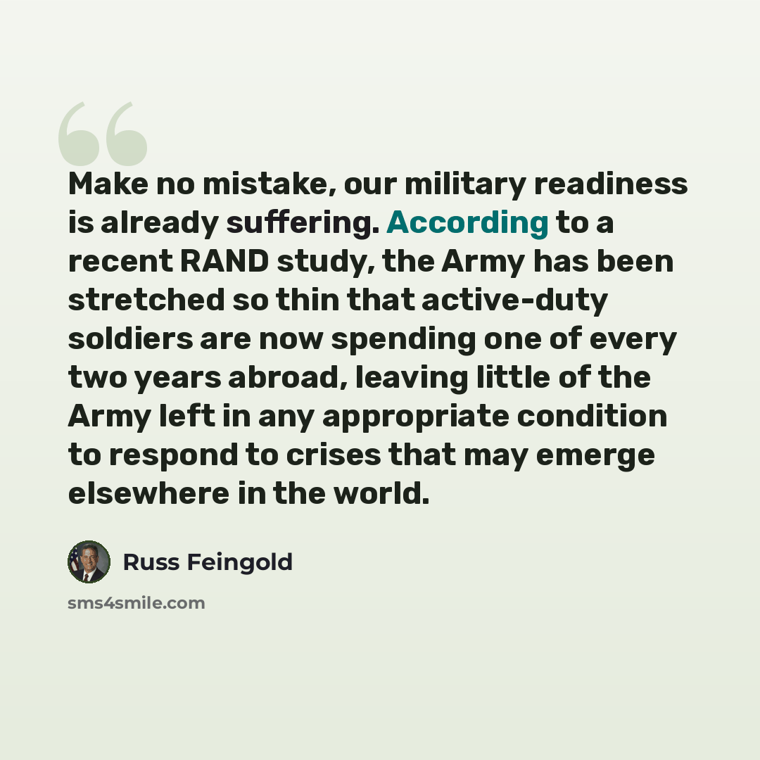 “Make no mistake, our military readiness is already suffering. According to a recent RAND study, the Army has been stretched so thin that active-duty soldiers are now spending one of every two years abroad, leaving little of the Army left in any appropriate condition to respond to crises that may…” quote by Russ Feingold