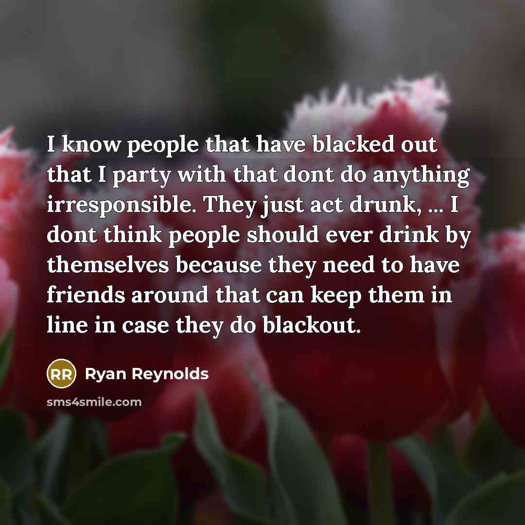 “I know people that have blacked out that I party with that dont do anything irresponsible. They just act drunk, ... I dont think people should ever drink by themselves because they need to have friends around that can keep them in line in case they do blackout.” quote by Ryan Reynolds