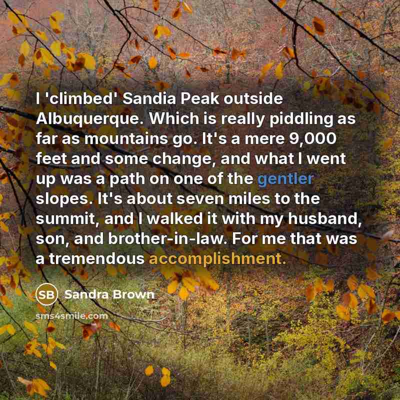 “I 'climbed' Sandia Peak outside Albuquerque. Which is really piddling as far as mountains go. It's a mere 9,000 feet and some change, and what I went up was a path on one of the gentler slopes. It's about seven miles to the summit, and I walked it with my husband, son, and brother-in-law. For me…” quote by Sandra Brown