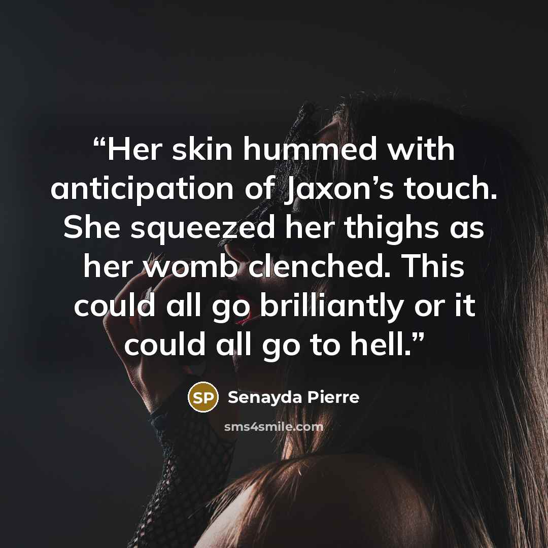 “Her skin hummed with anticipation of Jaxon’s touch. She squeezed her thighs as her womb clenched. This could all go brilliantly or it could all go to hell.” quote by Senayda Pierre
