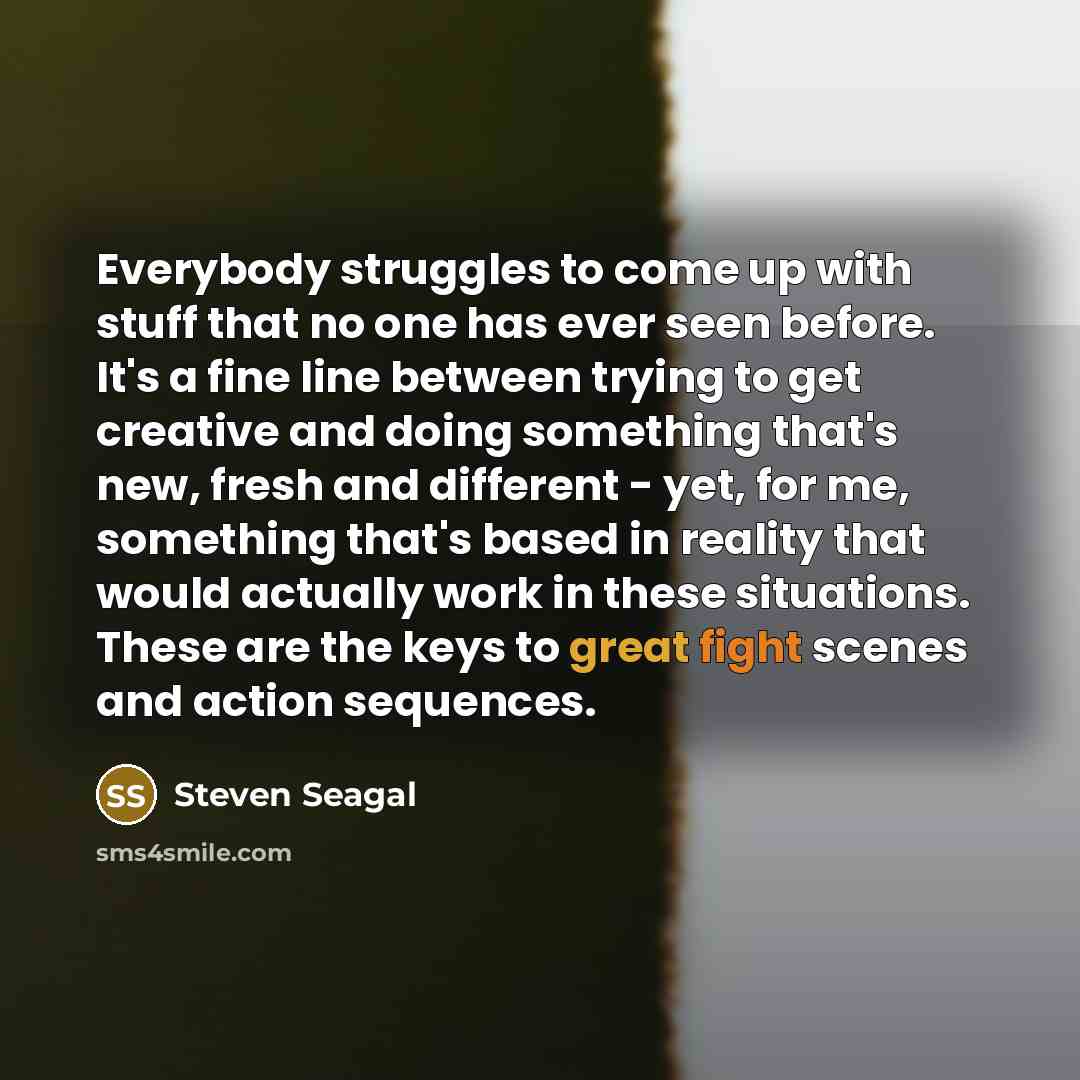 “Everybody struggles to come up with stuff that no one has ever seen before. It's a fine line between trying to get creative and doing something that's new, fresh and different - yet, for me, something that's based in reality that would actually work in these situations. These are the keys to great…” quote by Steven Seagal