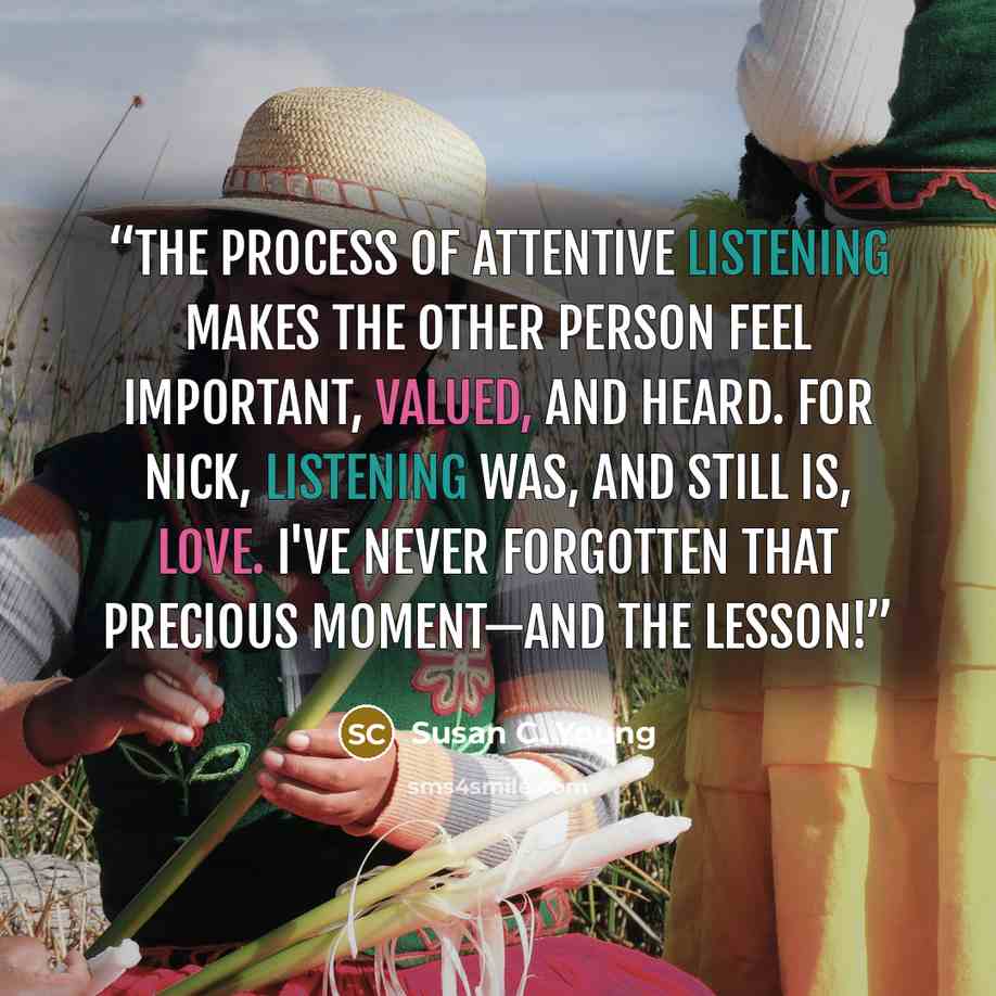 “The process of attentive listening makes the other person feel important, valued, and heard. For Nick, listening was, and still is, love. I've never forgotten that precious moment—and the lesson!” quote by Susan C. Young