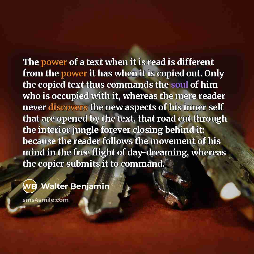 “The power of a text when it is read is different from the power it has when it is copied out. Only the copied text thus commands the soul of him who is occupied with it, whereas the mere reader never discovers the new aspects of his inner self that are opened by the text, that road cut through the…” quote by Walter Benjamin