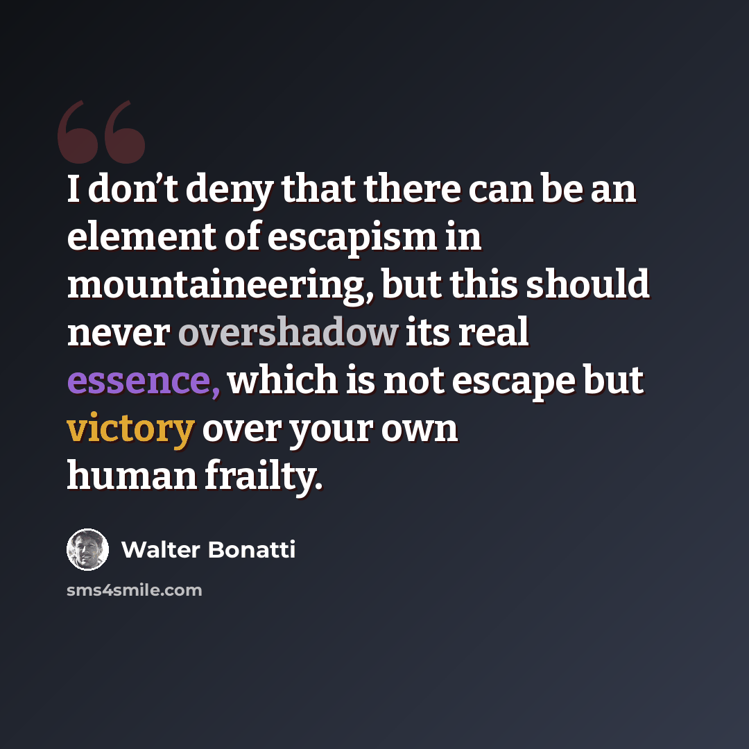 “I don’t deny that there can be an element of escapism in mountaineering, but this should never overshadow its real essence, which is not escape but victory over your own human frailty.” quote by Walter Bonatti