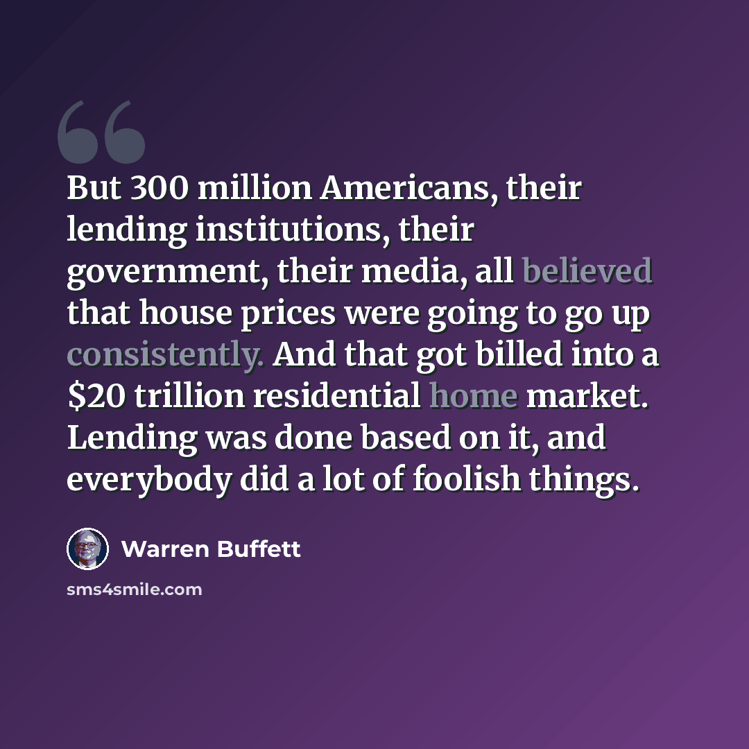 “But 300 million Americans, their lending institutions, their government, their media, all believed that house prices were going to go up consistently. And that got billed into a $20 trillion residential home market. Lending was done based on it, and everybody did a lot of foolish things.” quote by Warren Buffett