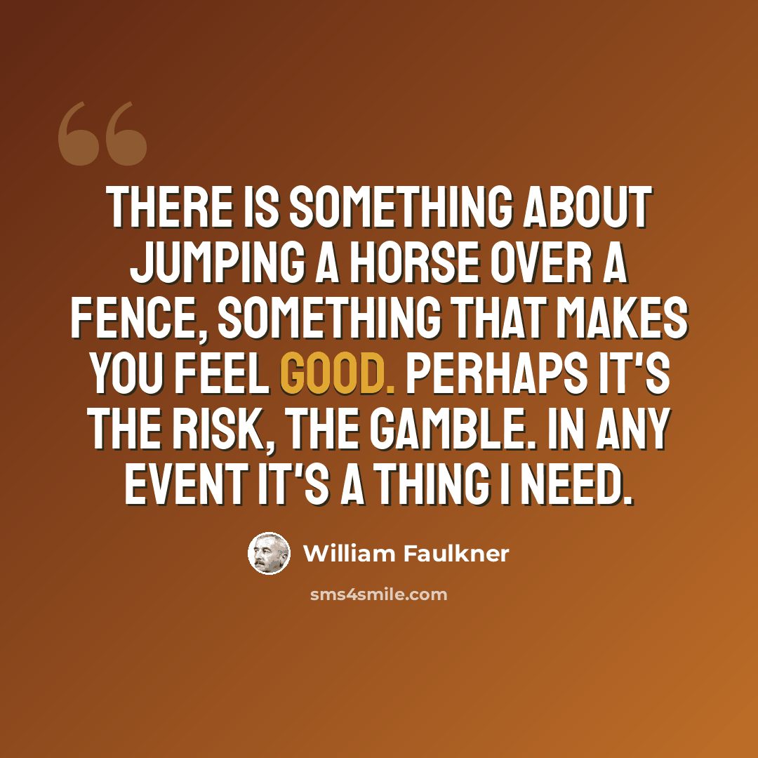 “There is something about jumping a horse over a fence, something that makes you feel good. Perhaps it's the risk, the gamble. In any event it's a thing I need.” quote by William Faulkner