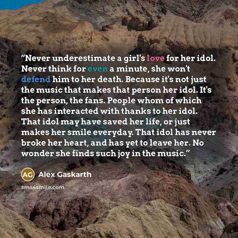 “Never underestimate a girl's love for her idol. Never think for even a minute, she won't defend him to her death. Because it's not just the music that makes that person her idol. It's the person, the fans. People whom of which she has interacted with thanks to her idol. That idol may have saved…” quote by Alex Gaskarth